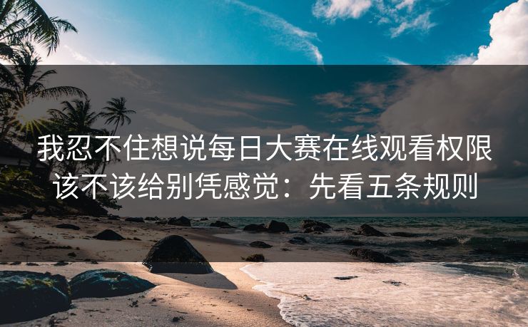 我忍不住想说每日大赛在线观看权限该不该给别凭感觉：先看五条规则