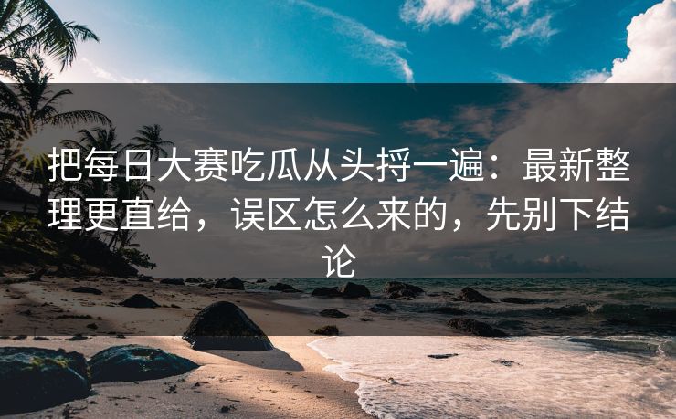 把每日大赛吃瓜从头捋一遍：最新整理更直给，误区怎么来的，先别下结论