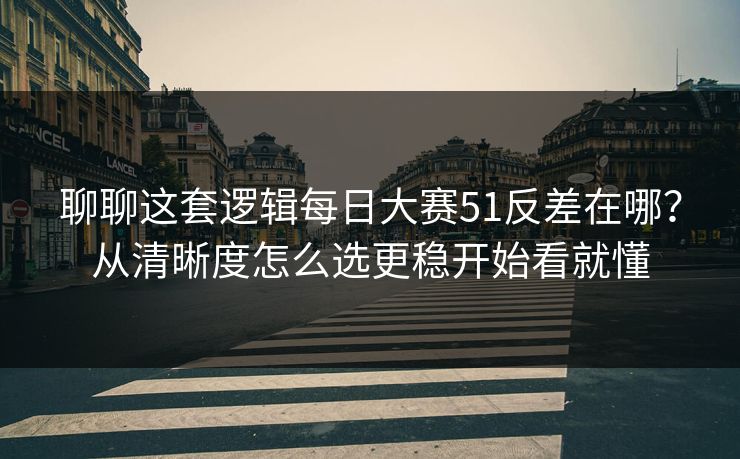 聊聊这套逻辑每日大赛51反差在哪？从清晰度怎么选更稳开始看就懂