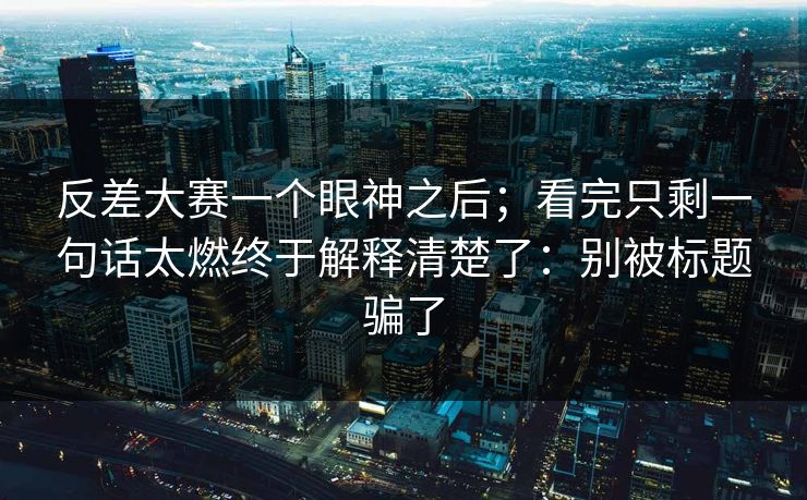 反差大赛一个眼神之后；看完只剩一句话太燃终于解释清楚了：别被标题骗了