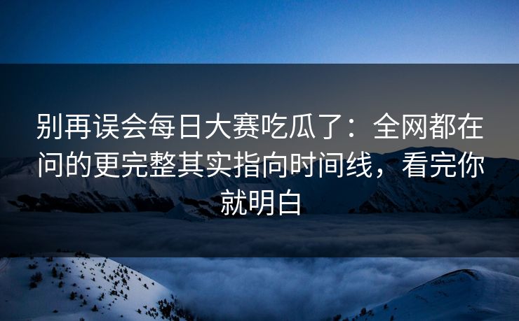 别再误会每日大赛吃瓜了：全网都在问的更完整其实指向时间线，看完你就明白