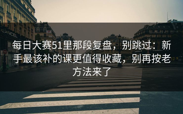 每日大赛51里那段复盘，别跳过：新手最该补的课更值得收藏，别再按老方法来了