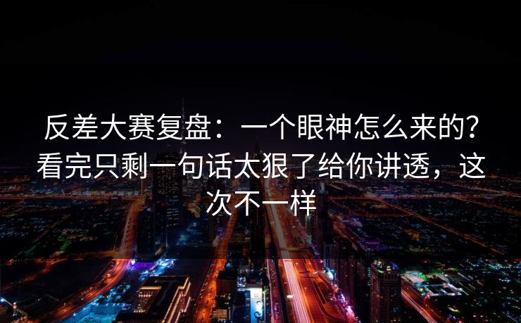 反差大赛复盘：一个眼神怎么来的？看完只剩一句话太狠了给你讲透，这次不一样