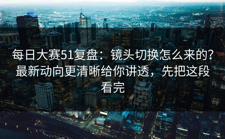每日大赛51复盘：镜头切换怎么来的？最新动向更清晰给你讲透，先把这段看完