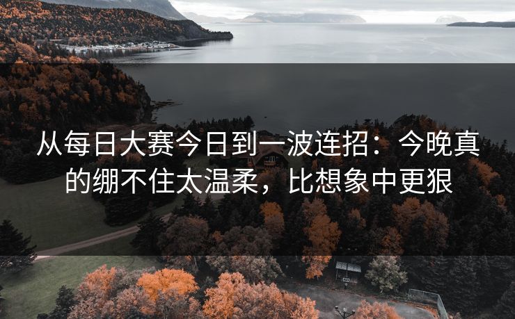 从每日大赛今日到一波连招：今晚真的绷不住太温柔，比想象中更狠