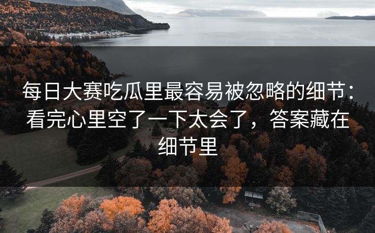 每日大赛吃瓜里最容易被忽略的细节：看完心里空了一下太会了，答案藏在细节里