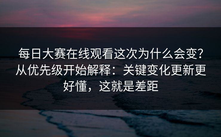 每日大赛在线观看这次为什么会变？从优先级开始解释：关键变化更新更好懂，这就是差距