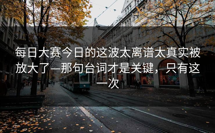 每日大赛今日的这波太离谱太真实被放大了—那句台词才是关键，只有这一次