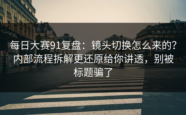 每日大赛91复盘：镜头切换怎么来的？内部流程拆解更还原给你讲透，别被标题骗了