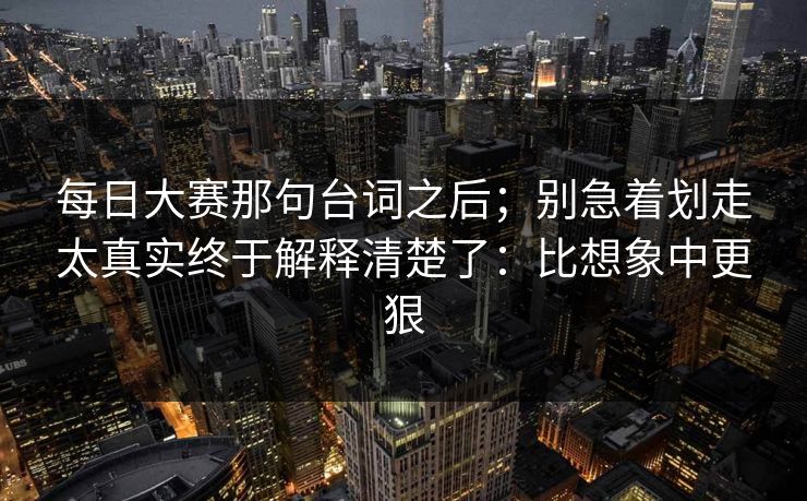 每日大赛那句台词之后；别急着划走太真实终于解释清楚了：比想象中更狠