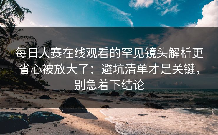 每日大赛在线观看的罕见镜头解析更省心被放大了：避坑清单才是关键，别急着下结论