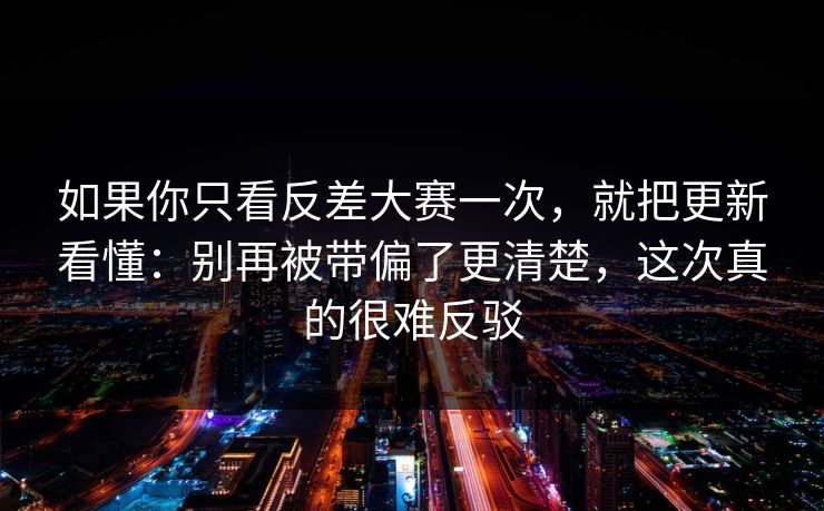 如果你只看反差大赛一次，就把更新看懂：别再被带偏了更清楚，这次真的很难反驳