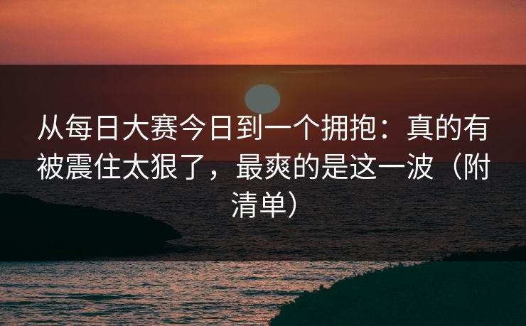 从每日大赛今日到一个拥抱：真的有被震住太狠了，最爽的是这一波（附清单）
