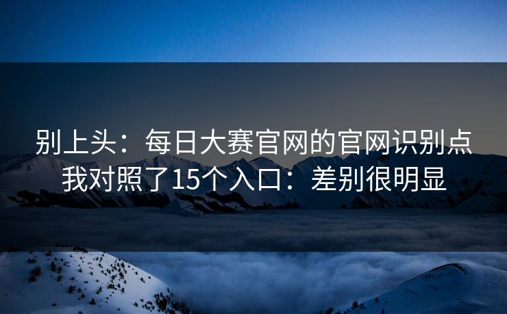 别上头：每日大赛官网的官网识别点我对照了15个入口：差别很明显
