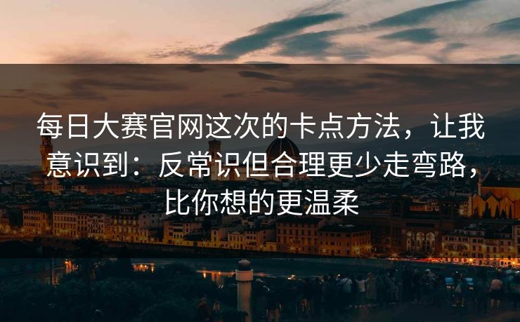 每日大赛官网这次的卡点方法，让我意识到：反常识但合理更少走弯路，比你想的更温柔