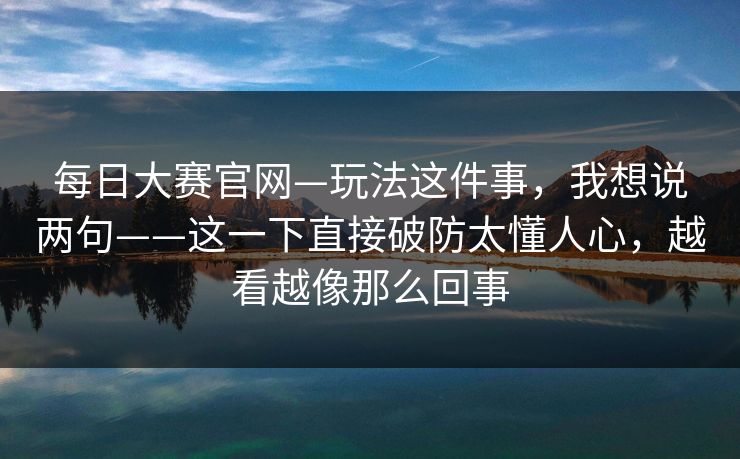 每日大赛官网—玩法这件事，我想说两句——这一下直接破防太懂人心，越看越像那么回事