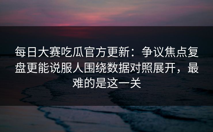 每日大赛吃瓜官方更新：争议焦点复盘更能说服人围绕数据对照展开，最难的是这一关
