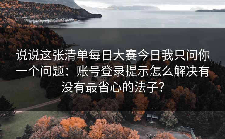 说说这张清单每日大赛今日我只问你一个问题：账号登录提示怎么解决有没有最省心的法子？