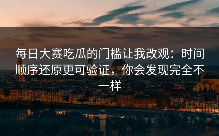 每日大赛吃瓜的门槛让我改观：时间顺序还原更可验证，你会发现完全不一样