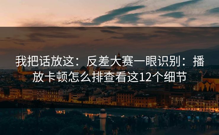 我把话放这：反差大赛一眼识别：播放卡顿怎么排查看这12个细节