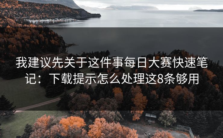 我建议先关于这件事每日大赛快速笔记：下载提示怎么处理这8条够用