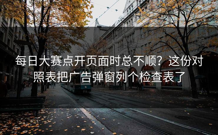 每日大赛点开页面时总不顺？这份对照表把广告弹窗列个检查表了
