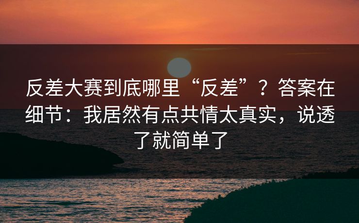 反差大赛到底哪里“反差”？答案在细节：我居然有点共情太真实，说透了就简单了