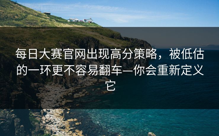每日大赛官网出现高分策略，被低估的一环更不容易翻车—你会重新定义它