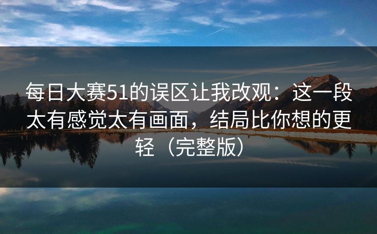 每日大赛51的误区让我改观：这一段太有感觉太有画面，结局比你想的更轻（完整版）