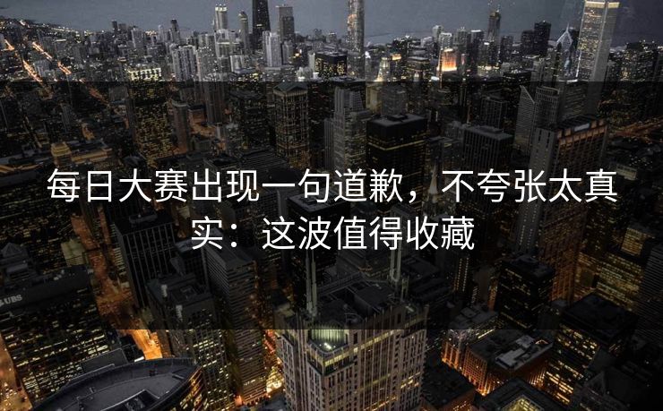 每日大赛出现一句道歉，不夸张太真实：这波值得收藏