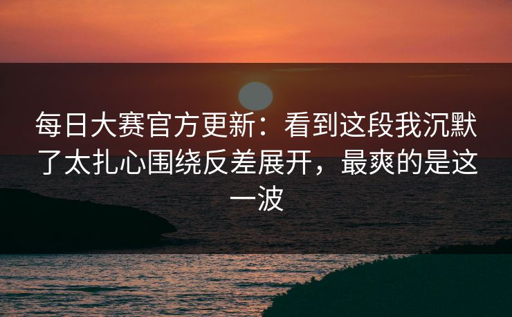 每日大赛官方更新：看到这段我沉默了太扎心围绕反差展开，最爽的是这一波