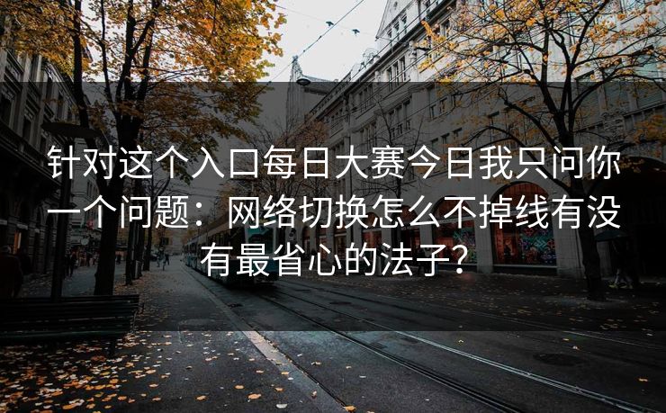 针对这个入口每日大赛今日我只问你一个问题：网络切换怎么不掉线有没有最省心的法子？