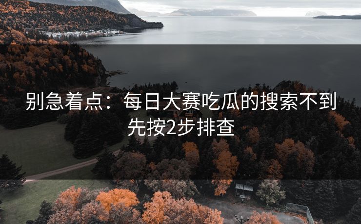 别急着点：每日大赛吃瓜的搜索不到先按2步排查