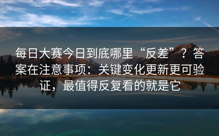 每日大赛今日到底哪里“反差”？答案在注意事项：关键变化更新更可验证，最值得反复看的就是它
