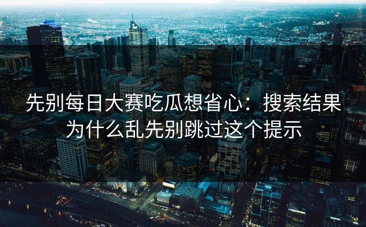 先别每日大赛吃瓜想省心：搜索结果为什么乱先别跳过这个提示