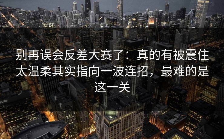 别再误会反差大赛了：真的有被震住太温柔其实指向一波连招，最难的是这一关