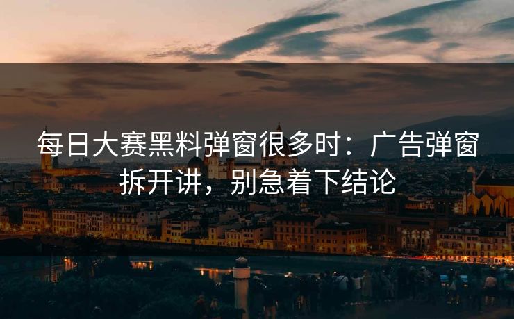 每日大赛黑料弹窗很多时：广告弹窗拆开讲，别急着下结论