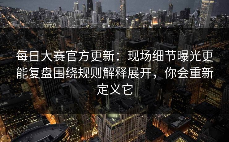 每日大赛官方更新：现场细节曝光更能复盘围绕规则解释展开，你会重新定义它