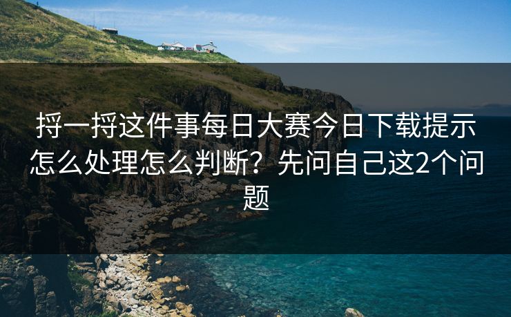捋一捋这件事每日大赛今日下载提示怎么处理怎么判断？先问自己这2个问题