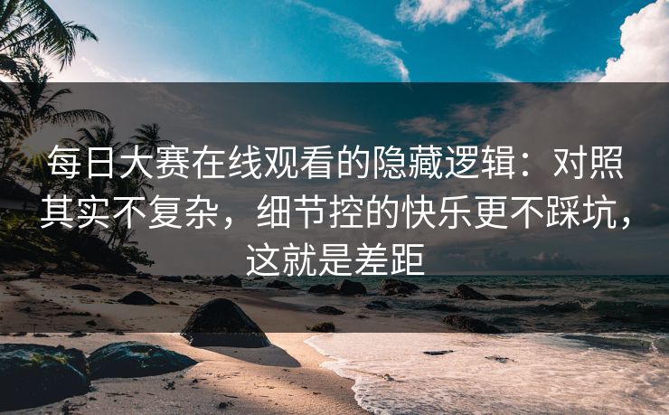 每日大赛在线观看的隐藏逻辑：对照其实不复杂，细节控的快乐更不踩坑，这就是差距