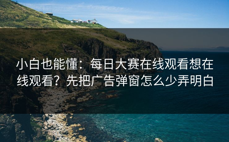 小白也能懂：每日大赛在线观看想在线观看？先把广告弹窗怎么少弄明白