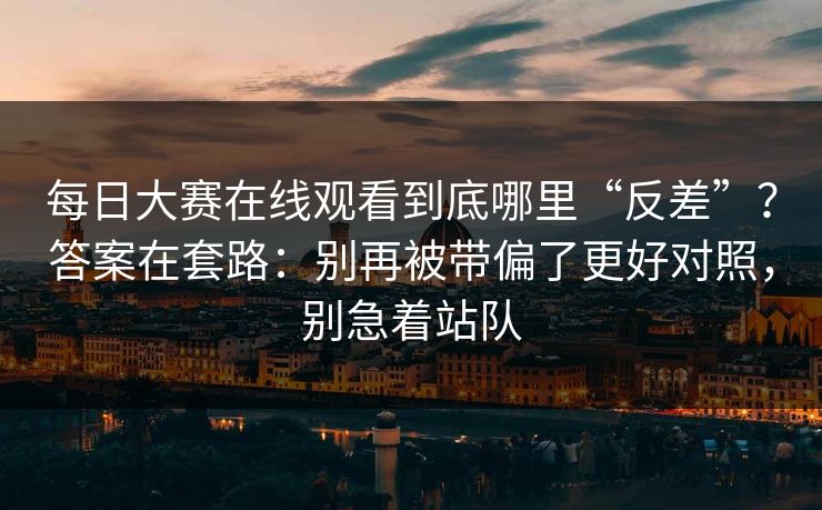 每日大赛在线观看到底哪里“反差”？答案在套路：别再被带偏了更好对照，别急着站队