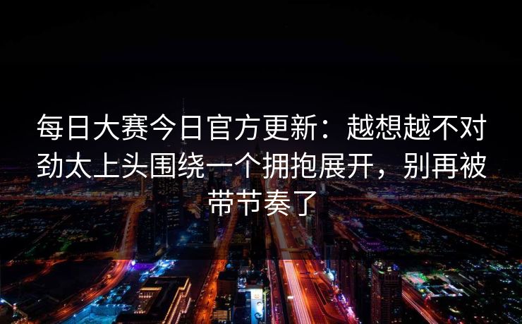每日大赛今日官方更新：越想越不对劲太上头围绕一个拥抱展开，别再被带节奏了