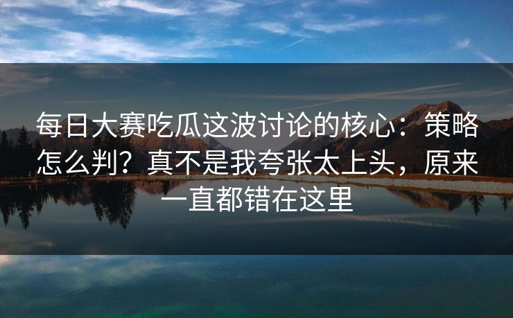 每日大赛吃瓜这波讨论的核心：策略怎么判？真不是我夸张太上头，原来一直都错在这里