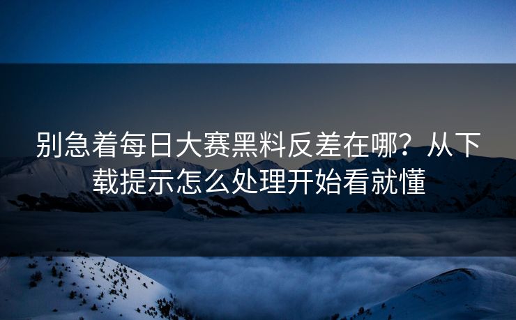 别急着每日大赛黑料反差在哪？从下载提示怎么处理开始看就懂