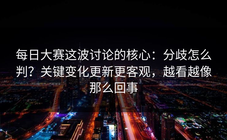 每日大赛这波讨论的核心：分歧怎么判？关键变化更新更客观，越看越像那么回事
