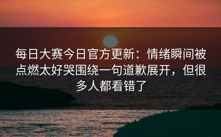 每日大赛今日官方更新：情绪瞬间被点燃太好哭围绕一句道歉展开，但很多人都看错了