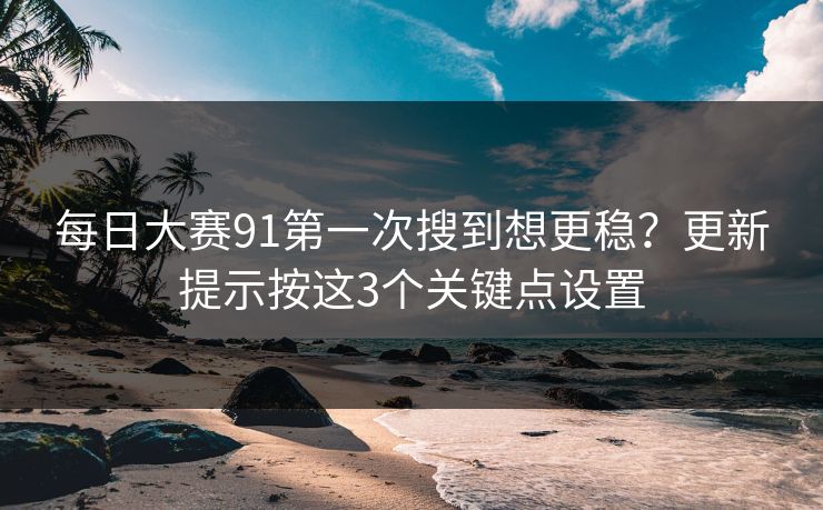 每日大赛91第一次搜到想更稳？更新提示按这3个关键点设置