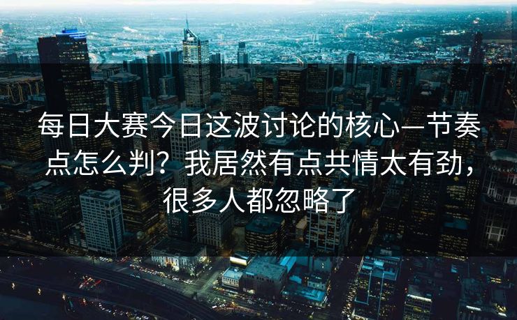 每日大赛今日这波讨论的核心—节奏点怎么判？我居然有点共情太有劲，很多人都忽略了