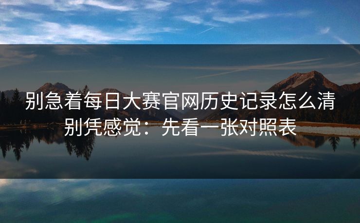 别急着每日大赛官网历史记录怎么清别凭感觉：先看一张对照表